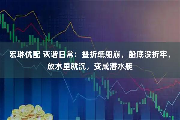 宏琳优配 诙谐日常：叠折纸船崩，船底没折牢，放水里就沉，变成潜水艇