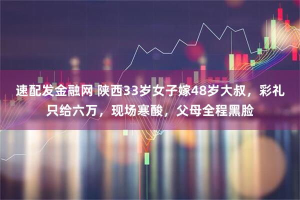 速配发金融网 陕西33岁女子嫁48岁大叔，彩礼只给六万，现场寒酸，父母全程黑脸