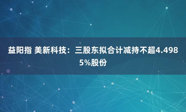 益阳指 美新科技：三股东拟合计减持不超4.4985%股份