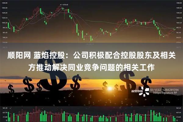 顺阳网 蓝焰控股：公司积极配合控股股东及相关方推动解决同业竞争问题的相关工作
