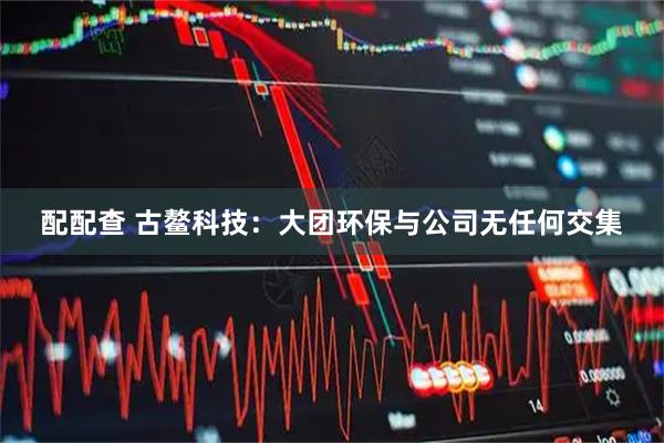 配配查 古鳌科技：大团环保与公司无任何交集