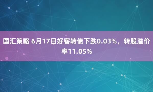 国汇策略 6月17日好客转债下跌0.03%，转股溢价率11.05%