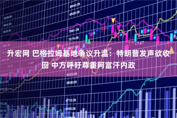 升宏网 巴格拉姆基地争议升温：特朗普发声欲收回 中方呼吁尊重阿富汗内政