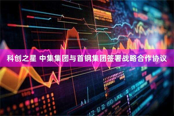 科创之星 中集集团与首钢集团签署战略合作协议