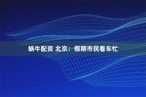 蜗牛配资 北京：假期市民看车忙