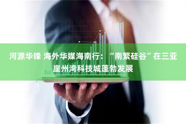 河源华锋 海外华媒海南行：“南繁硅谷”在三亚崖州湾科技城蓬勃发展