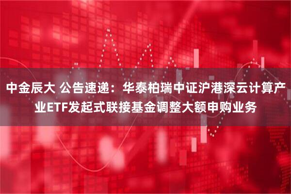 中金辰大 公告速递：华泰柏瑞中证沪港深云计算产业ETF发起式联接基金调整大额申购业务