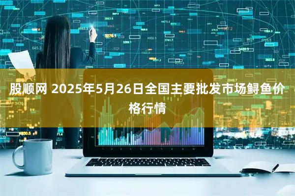 股顺网 2025年5月26日全国主要批发市场鲟鱼价格行情