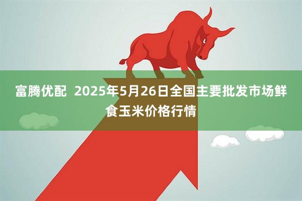 富腾优配  2025年5月26日全国主要批发市场鲜食玉米价格行情