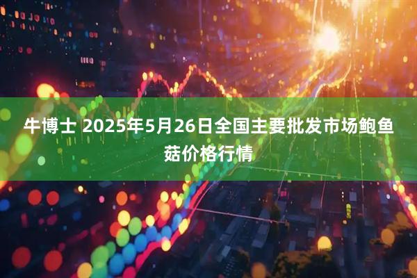 牛博士 2025年5月26日全国主要批发市场鲍鱼菇价格行情