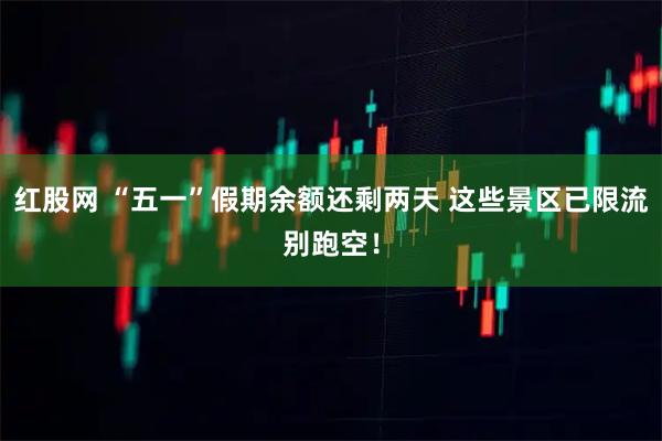 红股网 “五一”假期余额还剩两天 这些景区已限流别跑空！
