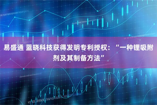 易盛通 蓝晓科技获得发明专利授权：“一种锂吸附剂及其制备方法”