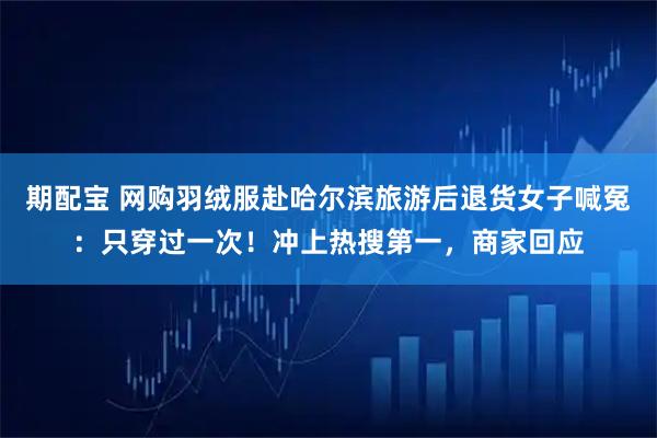 期配宝 网购羽绒服赴哈尔滨旅游后退货女子喊冤：只穿过一次！冲上热搜第一，商家回应