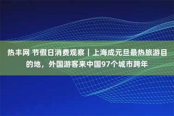 热丰网 节假日消费观察｜上海成元旦最热旅游目的地，外国游客来中国97个城市跨年