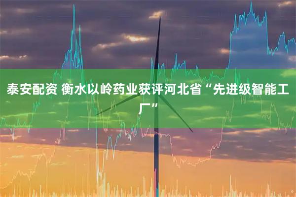 泰安配资 衡水以岭药业获评河北省“先进级智能工厂”