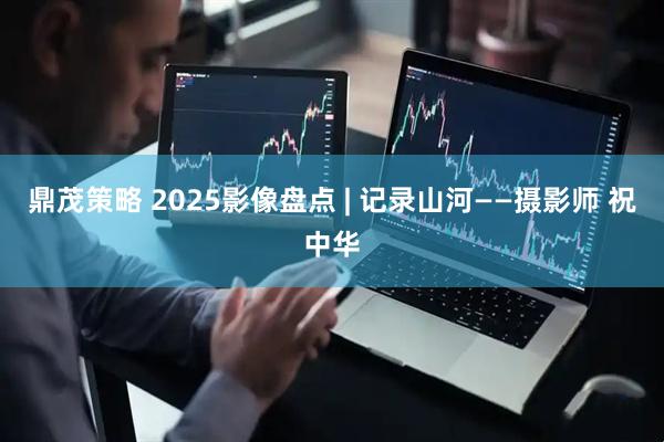 鼎茂策略 2025影像盘点 | 记录山河——摄影师 祝中华