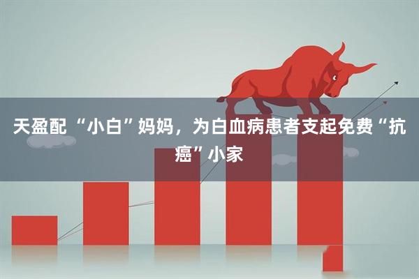 天盈配 “小白”妈妈，为白血病患者支起免费“抗癌”小家