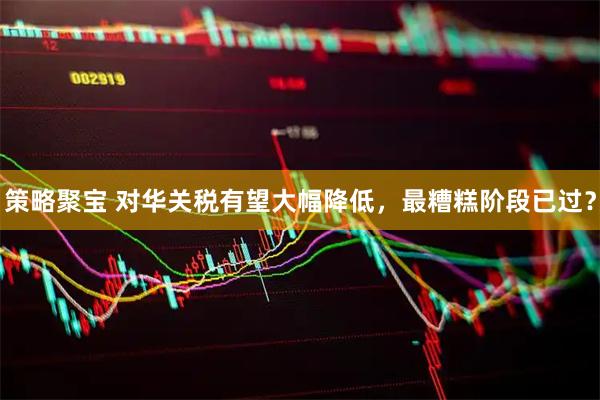 策略聚宝 对华关税有望大幅降低，最糟糕阶段已过？