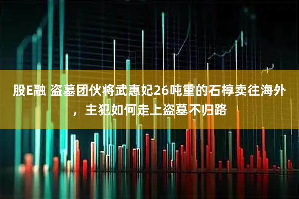 股E融 盗墓团伙将武惠妃26吨重的石椁卖往海外，主犯如何走上盗墓不归路