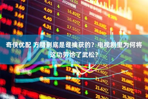 奇侠优配 方腊到底是谁擒获的？电视剧里为何将这功劳给了武松？