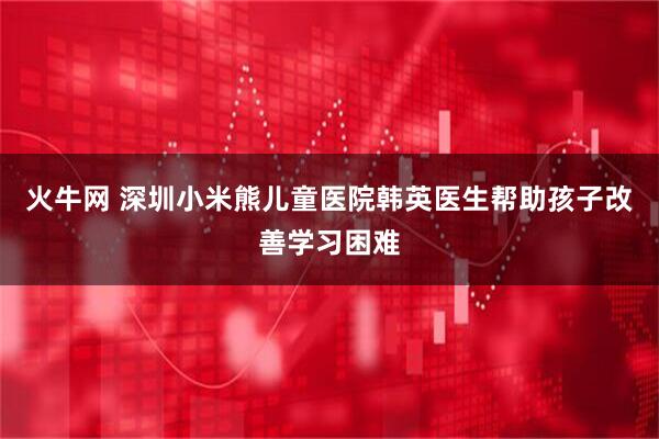 火牛网 深圳小米熊儿童医院韩英医生帮助孩子改善学习困难