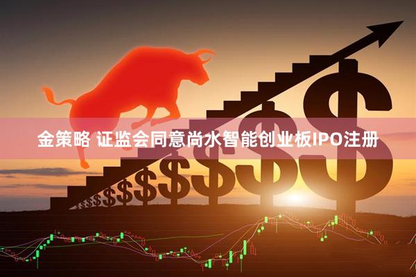 金策略 证监会同意尚水智能创业板IPO注册