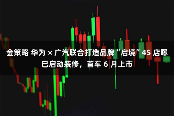 金策略 华为 × 广汽联合打造品牌“启境”4S 店曝已启动装修，首车 6 月上市