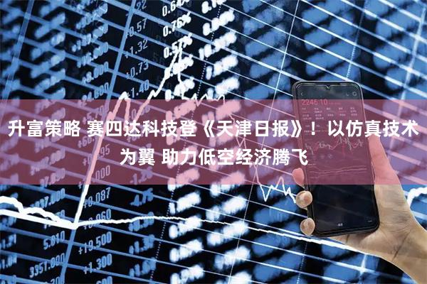升富策略 赛四达科技登《天津日报》！以仿真技术为翼 助力低空经济腾飞