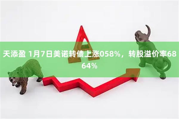天添盈 1月7日美诺转债上涨058%，转股溢价率6864%