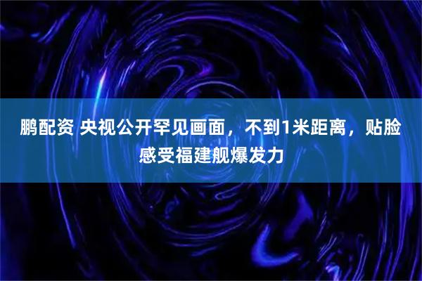 鹏配资 央视公开罕见画面，不到1米距离，贴脸感受福建舰爆发力