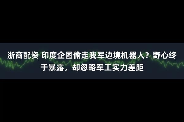 浙商配资 印度企图偷走我军边境机器人？野心终于暴露，却忽略军工实力差距