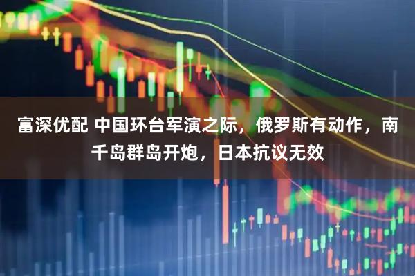 富深优配 中国环台军演之际，俄罗斯有动作，南千岛群岛开炮，日本抗议无效