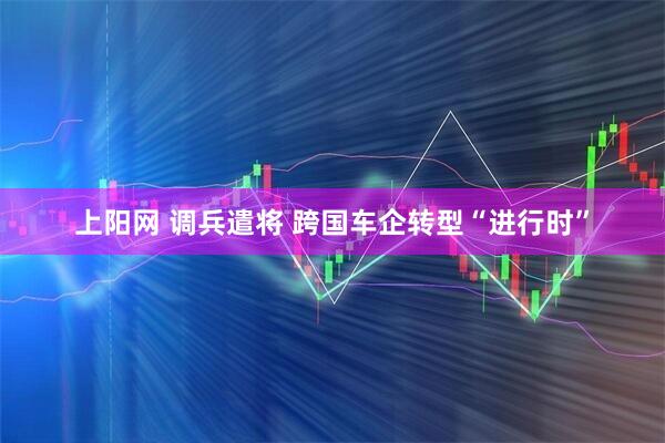 上阳网 调兵遣将 跨国车企转型“进行时”