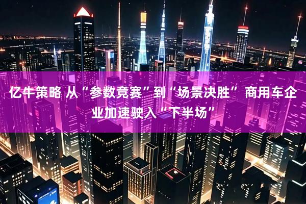 亿牛策略 从“参数竞赛”到“场景决胜” 商用车企业加速驶入“下半场”