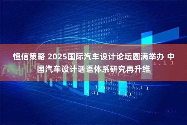 恒信策略 2025国际汽车设计论坛圆满举办 中国汽车设计话语体系研究再升维