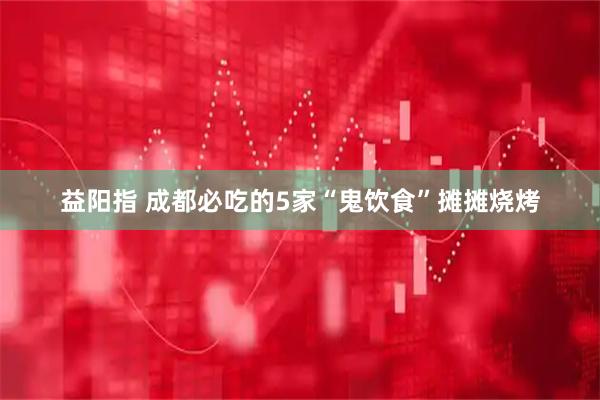 益阳指 成都必吃的5家“鬼饮食”摊摊烧烤