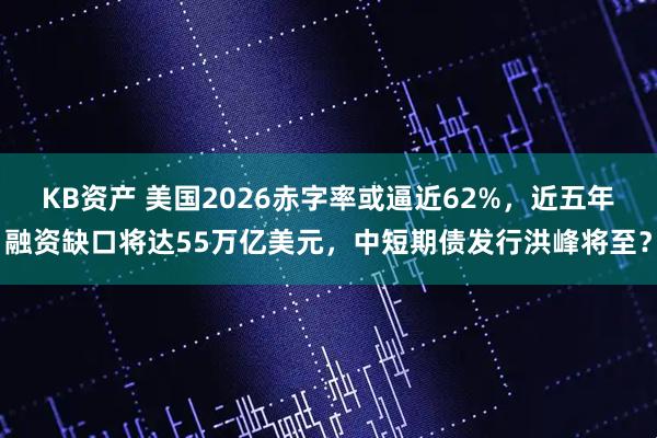 KB资产 美国2026赤字率或逼近62%，近五年融资缺口将达55万亿美元，中短期债发行洪峰将至？