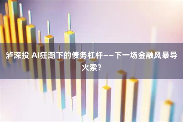 泸深投 AI狂潮下的债务杠杆——下一场金融风暴导火索？