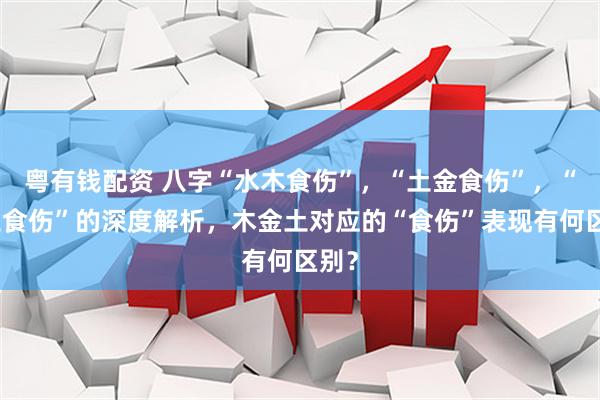 粤有钱配资 八字“水木食伤”，“土金食伤”，“火土食伤”的深度解析，木金土对应的“食伤”表现有何区别？