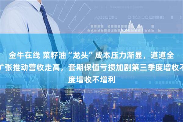 金牛在线 菜籽油“龙头”成本压力渐显,道道全西南扩张推动营收走高,套期保值亏损加剧第三季度增收不增利