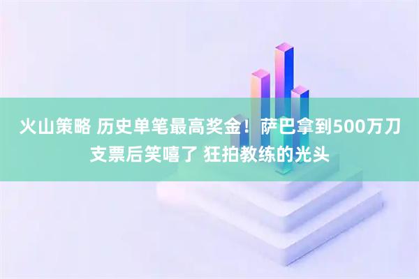 火山策略 历史单笔最高奖金！萨巴拿到500万刀支票后笑嘻了 狂拍教练的光头