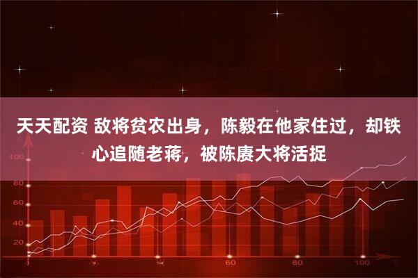 天天配资 敌将贫农出身，陈毅在他家住过，却铁心追随老蒋，被陈赓大将活捉