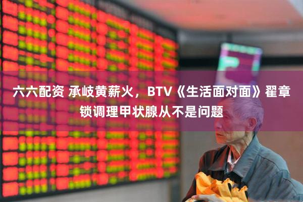 六六配资 承岐黄薪火，BTV《生活面对面》翟章锁调理甲状腺从不是问题