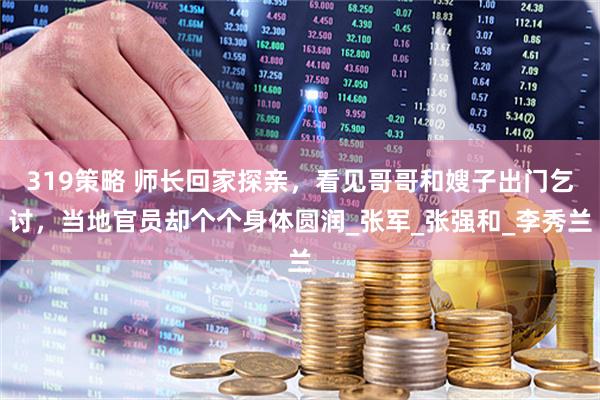 319策略 师长回家探亲，看见哥哥和嫂子出门乞讨，当地官员却个个身体圆润_张军_张强和_李秀兰