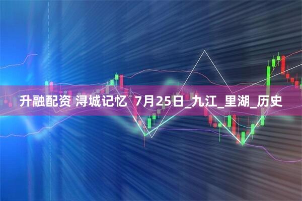 升融配资 浔城记忆  7月25日_九江_里湖_历史