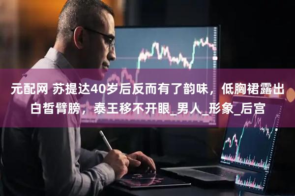元配网 苏提达40岁后反而有了韵味，低胸裙露出白皙臂膀，泰王移不开眼_男人_形象_后宫