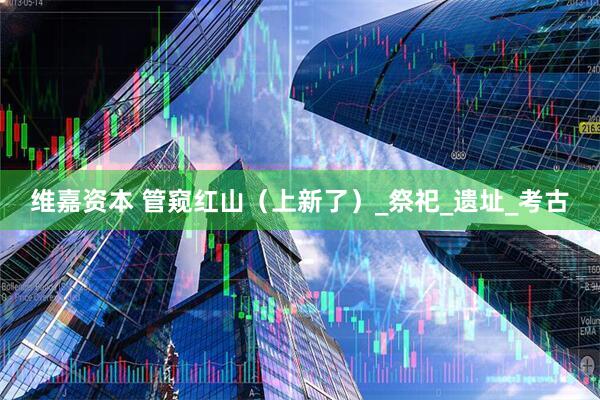 维嘉资本 管窥红山（上新了）_祭祀_遗址_考古