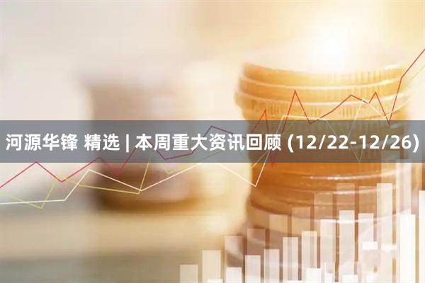 河源华锋 精选 | 本周重大资讯回顾 (12/22-12/26)